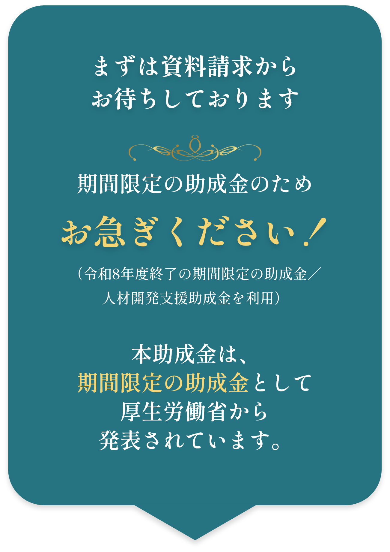 まずは資料請求からお待ちしております 期間限定の助成金のためお急ぎください！（令和8年度終了の期間限定の助成金／人材開発支援助成金を利用） 本助成金は、期間限定の助成金として厚生労働省から発表されています。